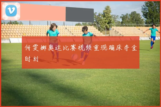 何雯娜奥运比赛视频重现蹦床夺金时刻