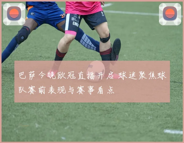巴萨今晚欧冠直播开启 球迷聚焦球队赛前表现与赛事看点