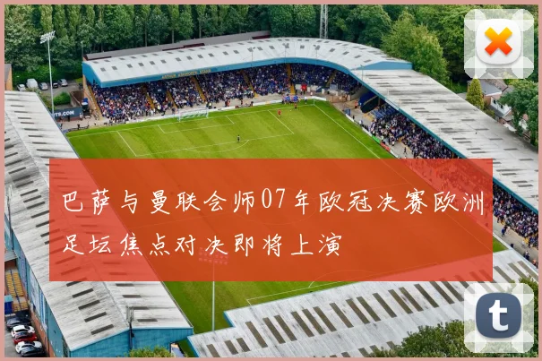 巴萨与曼联会师07年欧冠决赛欧洲足坛焦点对决即将上演
